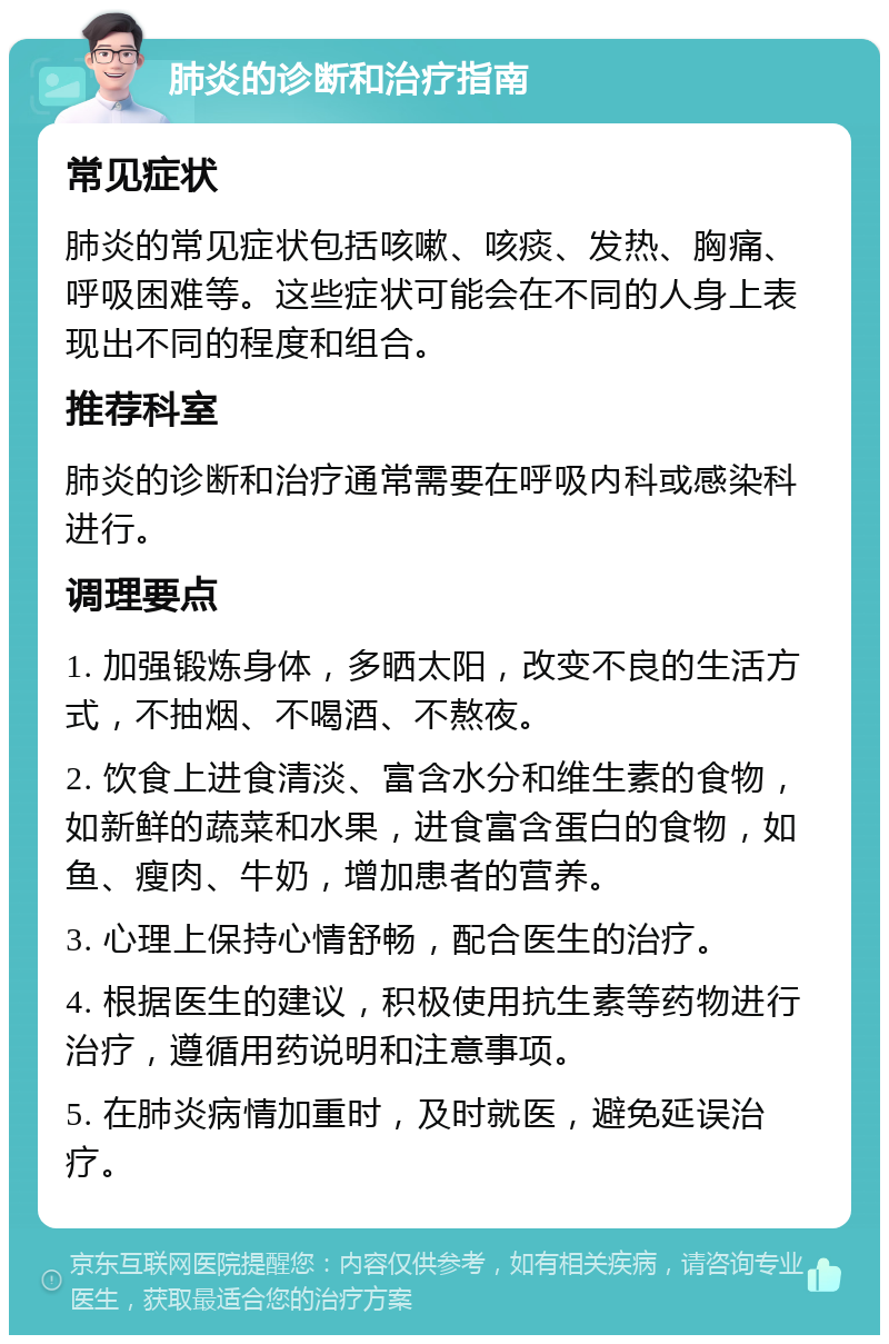 肺炎的诊断和治疗指南 常见症状 肺炎的常见症状包括咳嗽、咳痰、发热、胸痛、呼吸困难等。这些症状可能会在不同的人身上表现出不同的程度和组合。 推荐科室 肺炎的诊断和治疗通常需要在呼吸内科或感染科进行。 调理要点 1. 加强锻炼身体，多晒太阳，改变不良的生活方式，不抽烟、不喝酒、不熬夜。 2. 饮食上进食清淡、富含水分和维生素的食物，如新鲜的蔬菜和水果，进食富含蛋白的食物，如鱼、瘦肉、牛奶，增加患者的营养。 3. 心理上保持心情舒畅，配合医生的治疗。 4. 根据医生的建议，积极使用抗生素等药物进行治疗，遵循用药说明和注意事项。 5. 在肺炎病情加重时，及时就医，避免延误治疗。