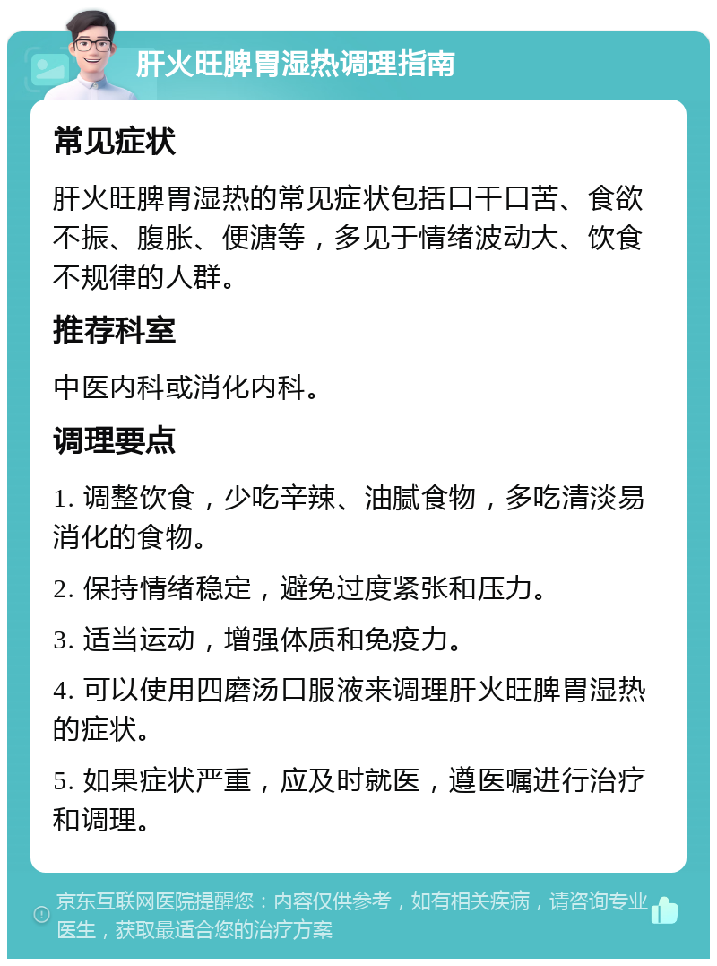 肝火旺脾胃湿热调理指南 常见症状 肝火旺脾胃湿热的常见症状包括口干口苦、食欲不振、腹胀、便溏等，多见于情绪波动大、饮食不规律的人群。 推荐科室 中医内科或消化内科。 调理要点 1. 调整饮食，少吃辛辣、油腻食物，多吃清淡易消化的食物。 2. 保持情绪稳定，避免过度紧张和压力。 3. 适当运动，增强体质和免疫力。 4. 可以使用四磨汤口服液来调理肝火旺脾胃湿热的症状。 5. 如果症状严重，应及时就医，遵医嘱进行治疗和调理。