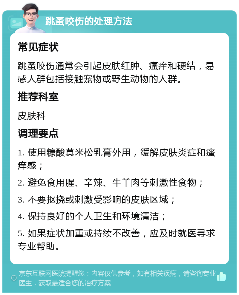 跳蚤咬伤的处理方法 常见症状 跳蚤咬伤通常会引起皮肤红肿、瘙痒和硬结，易感人群包括接触宠物或野生动物的人群。 推荐科室 皮肤科 调理要点 1. 使用糠酸莫米松乳膏外用，缓解皮肤炎症和瘙痒感； 2. 避免食用腥、辛辣、牛羊肉等刺激性食物； 3. 不要抠挠或刺激受影响的皮肤区域； 4. 保持良好的个人卫生和环境清洁； 5. 如果症状加重或持续不改善，应及时就医寻求专业帮助。