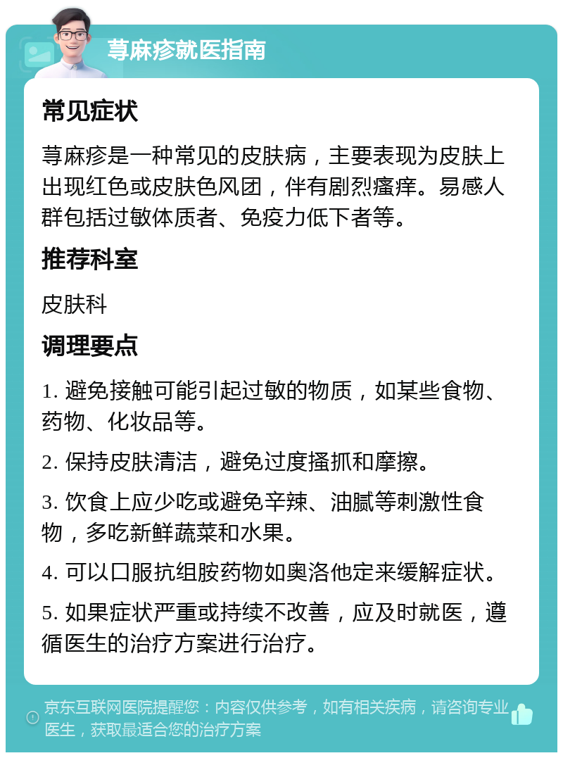 荨麻疹就医指南 常见症状 荨麻疹是一种常见的皮肤病，主要表现为皮肤上出现红色或皮肤色风团，伴有剧烈瘙痒。易感人群包括过敏体质者、免疫力低下者等。 推荐科室 皮肤科 调理要点 1. 避免接触可能引起过敏的物质，如某些食物、药物、化妆品等。 2. 保持皮肤清洁，避免过度搔抓和摩擦。 3. 饮食上应少吃或避免辛辣、油腻等刺激性食物，多吃新鲜蔬菜和水果。 4. 可以口服抗组胺药物如奥洛他定来缓解症状。 5. 如果症状严重或持续不改善，应及时就医，遵循医生的治疗方案进行治疗。