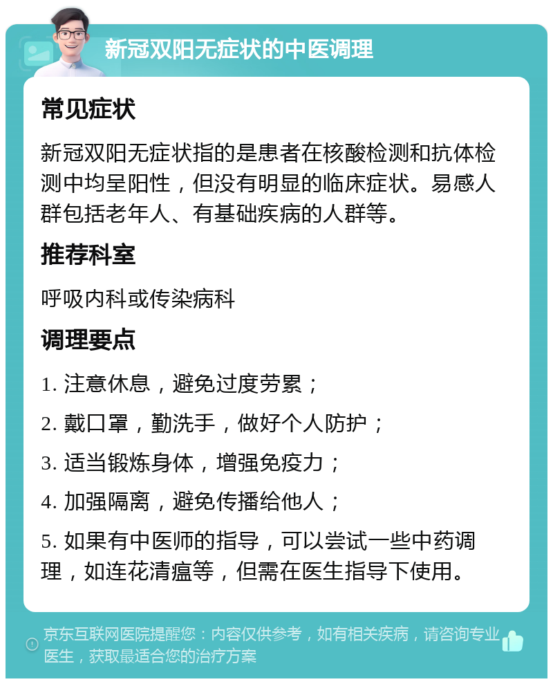 新冠双阳无症状的中医调理 常见症状 新冠双阳无症状指的是患者在核酸检测和抗体检测中均呈阳性，但没有明显的临床症状。易感人群包括老年人、有基础疾病的人群等。 推荐科室 呼吸内科或传染病科 调理要点 1. 注意休息，避免过度劳累； 2. 戴口罩，勤洗手，做好个人防护； 3. 适当锻炼身体，增强免疫力； 4. 加强隔离，避免传播给他人； 5. 如果有中医师的指导，可以尝试一些中药调理，如连花清瘟等，但需在医生指导下使用。