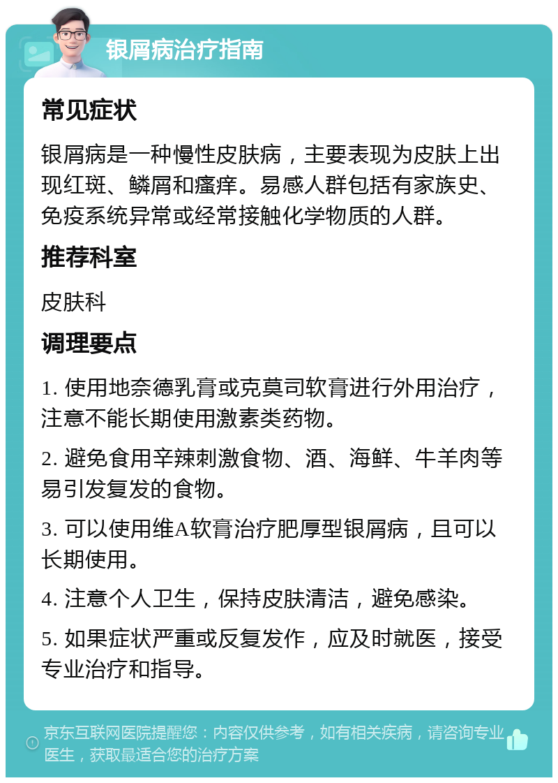 银屑病治疗指南 常见症状 银屑病是一种慢性皮肤病，主要表现为皮肤上出现红斑、鳞屑和瘙痒。易感人群包括有家族史、免疫系统异常或经常接触化学物质的人群。 推荐科室 皮肤科 调理要点 1. 使用地奈德乳膏或克莫司软膏进行外用治疗，注意不能长期使用激素类药物。 2. 避免食用辛辣刺激食物、酒、海鲜、牛羊肉等易引发复发的食物。 3. 可以使用维A软膏治疗肥厚型银屑病，且可以长期使用。 4. 注意个人卫生，保持皮肤清洁，避免感染。 5. 如果症状严重或反复发作，应及时就医，接受专业治疗和指导。