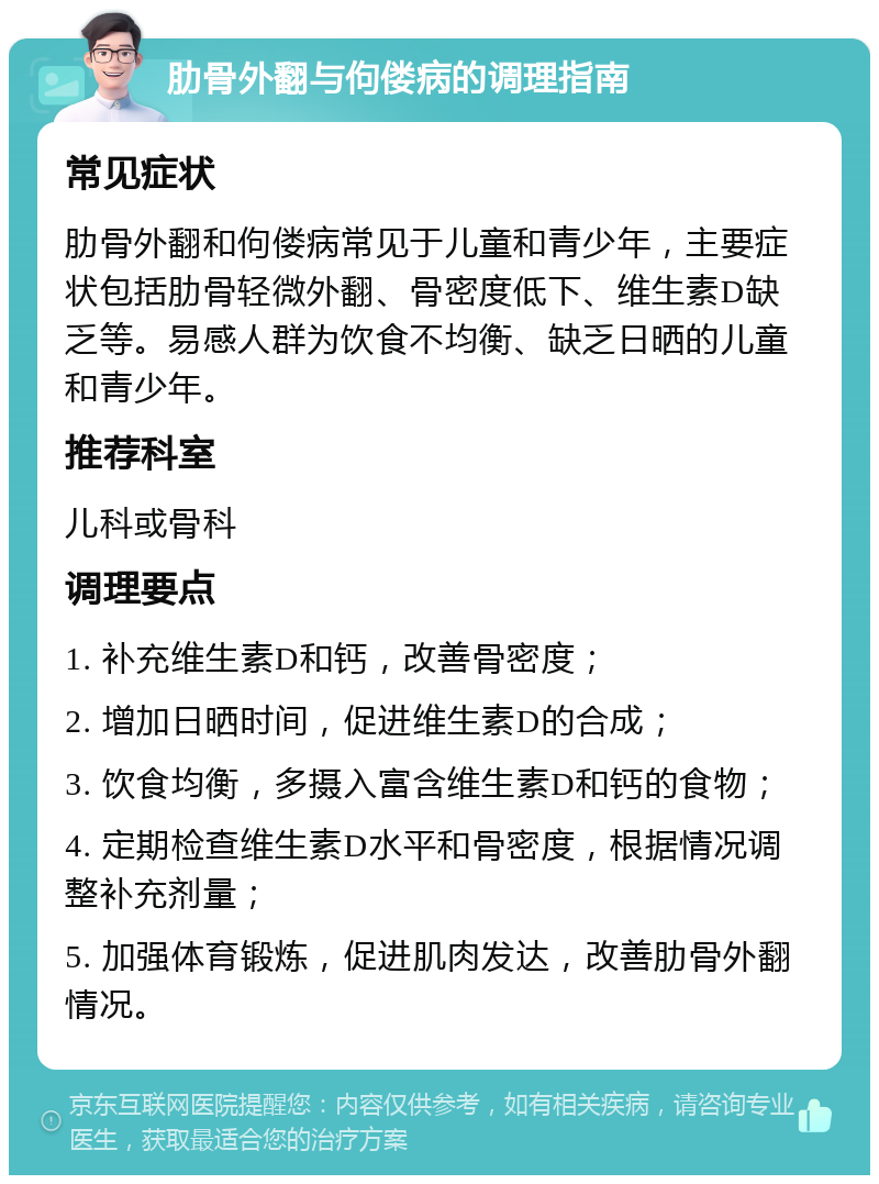 肋骨外翻与佝偻病的调理指南 常见症状 肋骨外翻和佝偻病常见于儿童和青少年，主要症状包括肋骨轻微外翻、骨密度低下、维生素D缺乏等。易感人群为饮食不均衡、缺乏日晒的儿童和青少年。 推荐科室 儿科或骨科 调理要点 1. 补充维生素D和钙，改善骨密度； 2. 增加日晒时间，促进维生素D的合成； 3. 饮食均衡，多摄入富含维生素D和钙的食物； 4. 定期检查维生素D水平和骨密度，根据情况调整补充剂量； 5. 加强体育锻炼，促进肌肉发达，改善肋骨外翻情况。