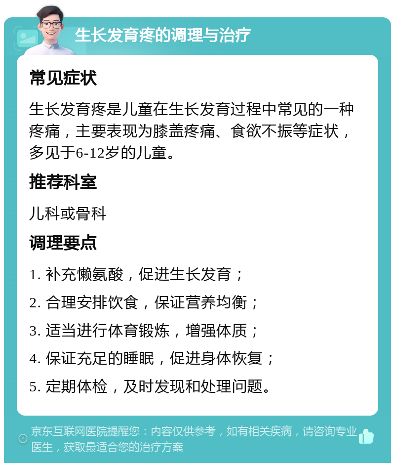 生长发育疼的调理与治疗 常见症状 生长发育疼是儿童在生长发育过程中常见的一种疼痛，主要表现为膝盖疼痛、食欲不振等症状，多见于6-12岁的儿童。 推荐科室 儿科或骨科 调理要点 1. 补充懒氨酸，促进生长发育； 2. 合理安排饮食，保证营养均衡； 3. 适当进行体育锻炼，增强体质； 4. 保证充足的睡眠，促进身体恢复； 5. 定期体检，及时发现和处理问题。