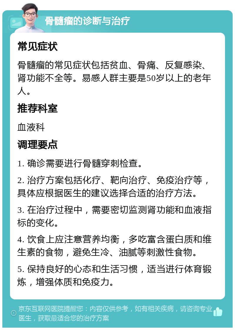 骨髓瘤的诊断与治疗 常见症状 骨髓瘤的常见症状包括贫血、骨痛、反复感染、肾功能不全等。易感人群主要是50岁以上的老年人。 推荐科室 血液科 调理要点 1. 确诊需要进行骨髓穿刺检查。 2. 治疗方案包括化疗、靶向治疗、免疫治疗等，具体应根据医生的建议选择合适的治疗方法。 3. 在治疗过程中，需要密切监测肾功能和血液指标的变化。 4. 饮食上应注意营养均衡，多吃富含蛋白质和维生素的食物，避免生冷、油腻等刺激性食物。 5. 保持良好的心态和生活习惯，适当进行体育锻炼，增强体质和免疫力。