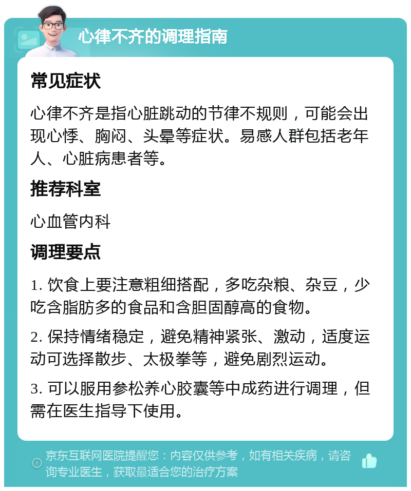 心律不齐的调理指南 常见症状 心律不齐是指心脏跳动的节律不规则，可能会出现心悸、胸闷、头晕等症状。易感人群包括老年人、心脏病患者等。 推荐科室 心血管内科 调理要点 1. 饮食上要注意粗细搭配，多吃杂粮、杂豆，少吃含脂肪多的食品和含胆固醇高的食物。 2. 保持情绪稳定，避免精神紧张、激动，适度运动可选择散步、太极拳等，避免剧烈运动。 3. 可以服用参松养心胶囊等中成药进行调理，但需在医生指导下使用。