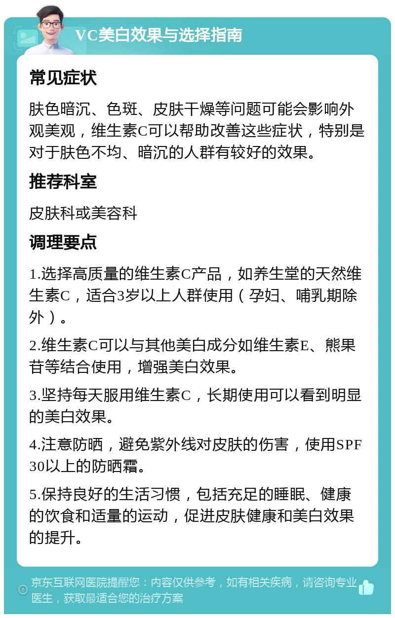 VC美白效果与选择指南 常见症状 肤色暗沉、色斑、皮肤干燥等问题可能会影响外观美观，维生素C可以帮助改善这些症状，特别是对于肤色不均、暗沉的人群有较好的效果。 推荐科室 皮肤科或美容科 调理要点 1.选择高质量的维生素C产品，如养生堂的天然维生素C，适合3岁以上人群使用（孕妇、哺乳期除外）。 2.维生素C可以与其他美白成分如维生素E、熊果苷等结合使用，增强美白效果。 3.坚持每天服用维生素C，长期使用可以看到明显的美白效果。 4.注意防晒，避免紫外线对皮肤的伤害，使用SPF30以上的防晒霜。 5.保持良好的生活习惯，包括充足的睡眠、健康的饮食和适量的运动，促进皮肤健康和美白效果的提升。