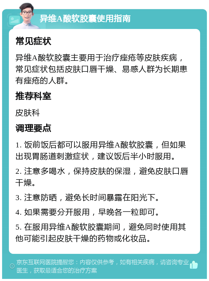 异维A酸软胶囊使用指南 常见症状 异维A酸软胶囊主要用于治疗痤疮等皮肤疾病，常见症状包括皮肤口唇干燥、易感人群为长期患有痤疮的人群。 推荐科室 皮肤科 调理要点 1. 饭前饭后都可以服用异维A酸软胶囊，但如果出现胃肠道刺激症状，建议饭后半小时服用。 2. 注意多喝水，保持皮肤的保湿，避免皮肤口唇干燥。 3. 注意防晒，避免长时间暴露在阳光下。 4. 如果需要分开服用，早晚各一粒即可。 5. 在服用异维A酸软胶囊期间，避免同时使用其他可能引起皮肤干燥的药物或化妆品。