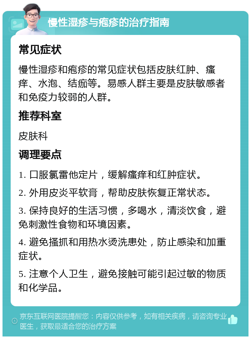 慢性湿疹与疱疹的治疗指南 常见症状 慢性湿疹和疱疹的常见症状包括皮肤红肿、瘙痒、水泡、结痂等。易感人群主要是皮肤敏感者和免疫力较弱的人群。 推荐科室 皮肤科 调理要点 1. 口服氯雷他定片，缓解瘙痒和红肿症状。 2. 外用皮炎平软膏，帮助皮肤恢复正常状态。 3. 保持良好的生活习惯，多喝水，清淡饮食，避免刺激性食物和环境因素。 4. 避免搔抓和用热水烫洗患处，防止感染和加重症状。 5. 注意个人卫生，避免接触可能引起过敏的物质和化学品。