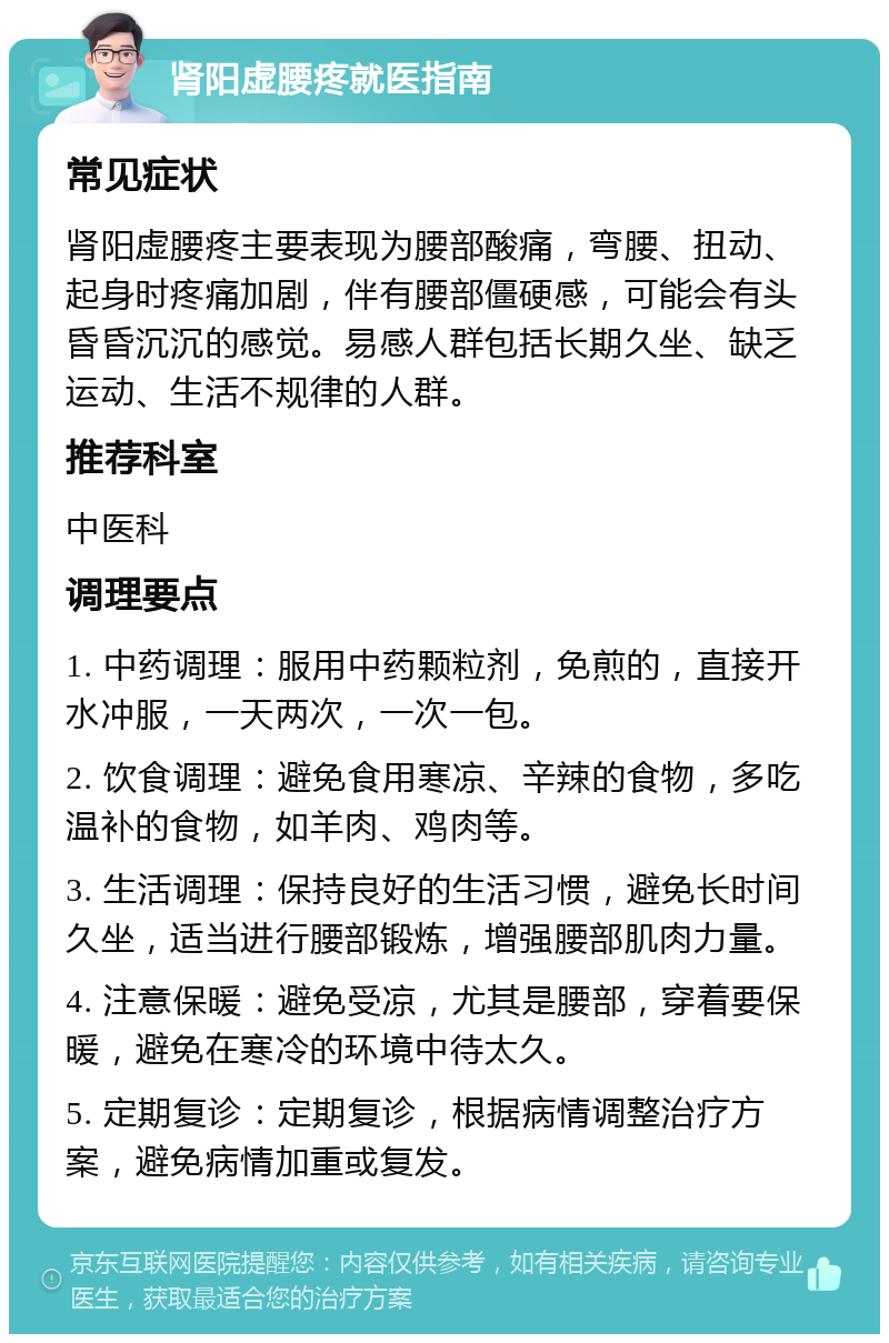 肾阳虚腰疼就医指南 常见症状 肾阳虚腰疼主要表现为腰部酸痛，弯腰、扭动、起身时疼痛加剧，伴有腰部僵硬感，可能会有头昏昏沉沉的感觉。易感人群包括长期久坐、缺乏运动、生活不规律的人群。 推荐科室 中医科 调理要点 1. 中药调理：服用中药颗粒剂，免煎的，直接开水冲服，一天两次，一次一包。 2. 饮食调理：避免食用寒凉、辛辣的食物，多吃温补的食物，如羊肉、鸡肉等。 3. 生活调理：保持良好的生活习惯，避免长时间久坐，适当进行腰部锻炼，增强腰部肌肉力量。 4. 注意保暖：避免受凉，尤其是腰部，穿着要保暖，避免在寒冷的环境中待太久。 5. 定期复诊：定期复诊，根据病情调整治疗方案，避免病情加重或复发。