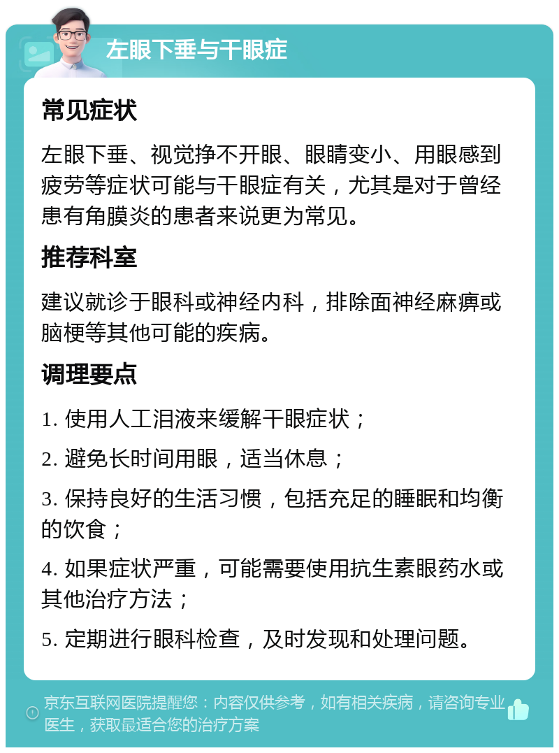 左眼下垂与干眼症 常见症状 左眼下垂、视觉挣不开眼、眼睛变小、用眼感到疲劳等症状可能与干眼症有关，尤其是对于曾经患有角膜炎的患者来说更为常见。 推荐科室 建议就诊于眼科或神经内科，排除面神经麻痹或脑梗等其他可能的疾病。 调理要点 1. 使用人工泪液来缓解干眼症状； 2. 避免长时间用眼，适当休息； 3. 保持良好的生活习惯，包括充足的睡眠和均衡的饮食； 4. 如果症状严重，可能需要使用抗生素眼药水或其他治疗方法； 5. 定期进行眼科检查，及时发现和处理问题。