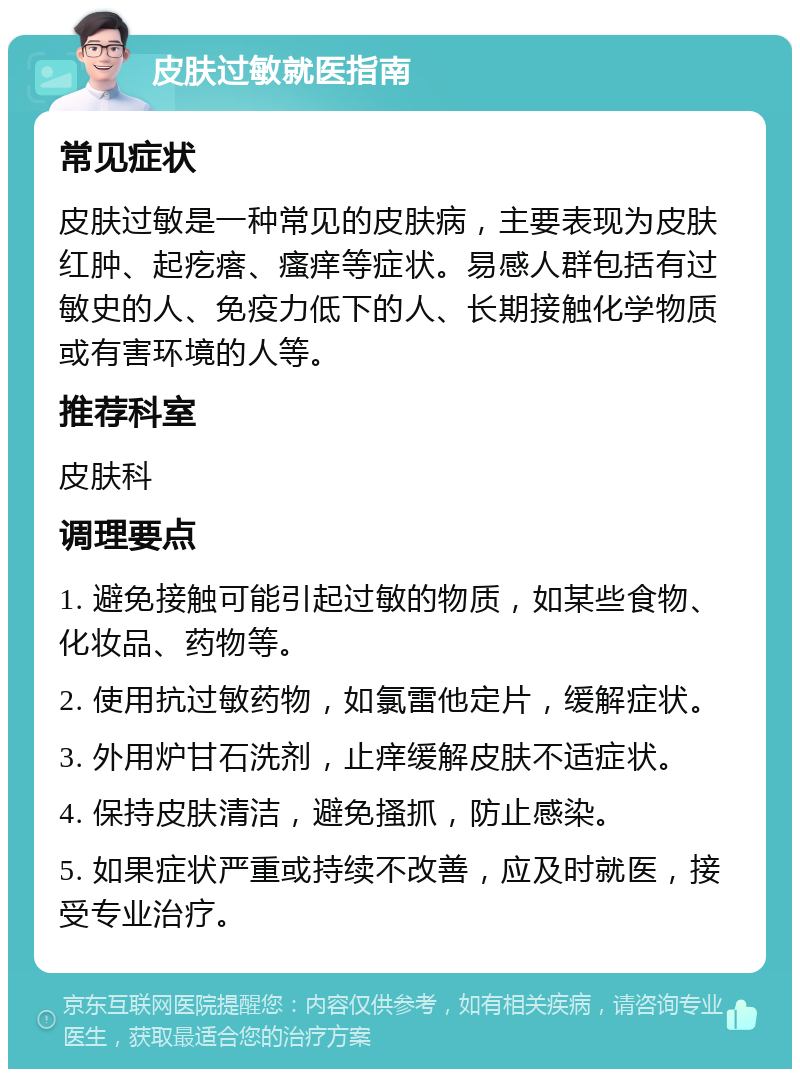 皮肤过敏就医指南 常见症状 皮肤过敏是一种常见的皮肤病，主要表现为皮肤红肿、起疙瘩、瘙痒等症状。易感人群包括有过敏史的人、免疫力低下的人、长期接触化学物质或有害环境的人等。 推荐科室 皮肤科 调理要点 1. 避免接触可能引起过敏的物质，如某些食物、化妆品、药物等。 2. 使用抗过敏药物，如氯雷他定片，缓解症状。 3. 外用炉甘石洗剂，止痒缓解皮肤不适症状。 4. 保持皮肤清洁，避免搔抓，防止感染。 5. 如果症状严重或持续不改善，应及时就医，接受专业治疗。