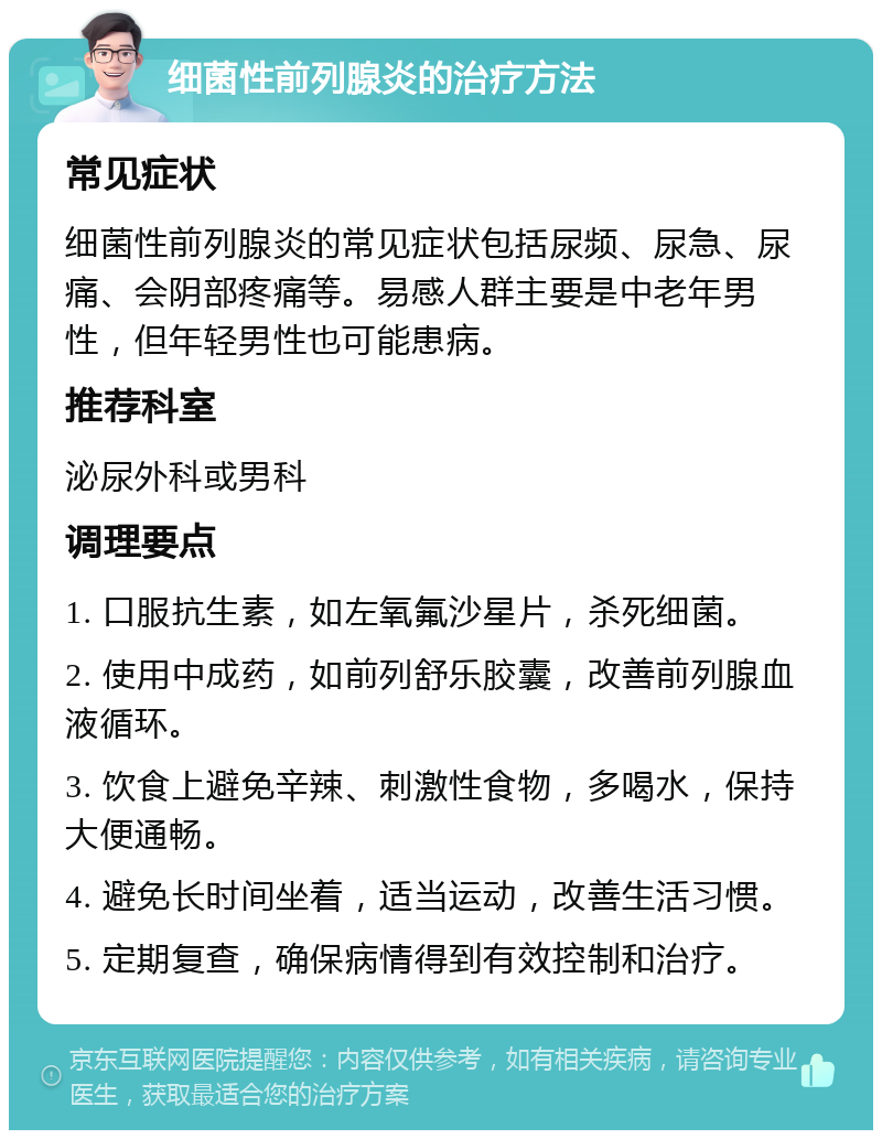 细菌性前列腺炎的治疗方法 常见症状 细菌性前列腺炎的常见症状包括尿频、尿急、尿痛、会阴部疼痛等。易感人群主要是中老年男性，但年轻男性也可能患病。 推荐科室 泌尿外科或男科 调理要点 1. 口服抗生素，如左氧氟沙星片，杀死细菌。 2. 使用中成药，如前列舒乐胶囊，改善前列腺血液循环。 3. 饮食上避免辛辣、刺激性食物，多喝水，保持大便通畅。 4. 避免长时间坐着，适当运动，改善生活习惯。 5. 定期复查，确保病情得到有效控制和治疗。