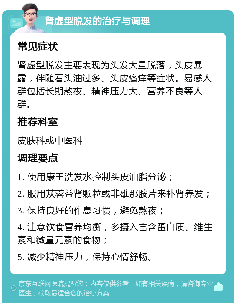 肾虚型脱发的治疗与调理 常见症状 肾虚型脱发主要表现为头发大量脱落，头皮暴露，伴随着头油过多、头皮瘙痒等症状。易感人群包括长期熬夜、精神压力大、营养不良等人群。 推荐科室 皮肤科或中医科 调理要点 1. 使用康王洗发水控制头皮油脂分泌； 2. 服用苁蓉益肾颗粒或非雄那胺片来补肾养发； 3. 保持良好的作息习惯，避免熬夜； 4. 注意饮食营养均衡，多摄入富含蛋白质、维生素和微量元素的食物； 5. 减少精神压力，保持心情舒畅。