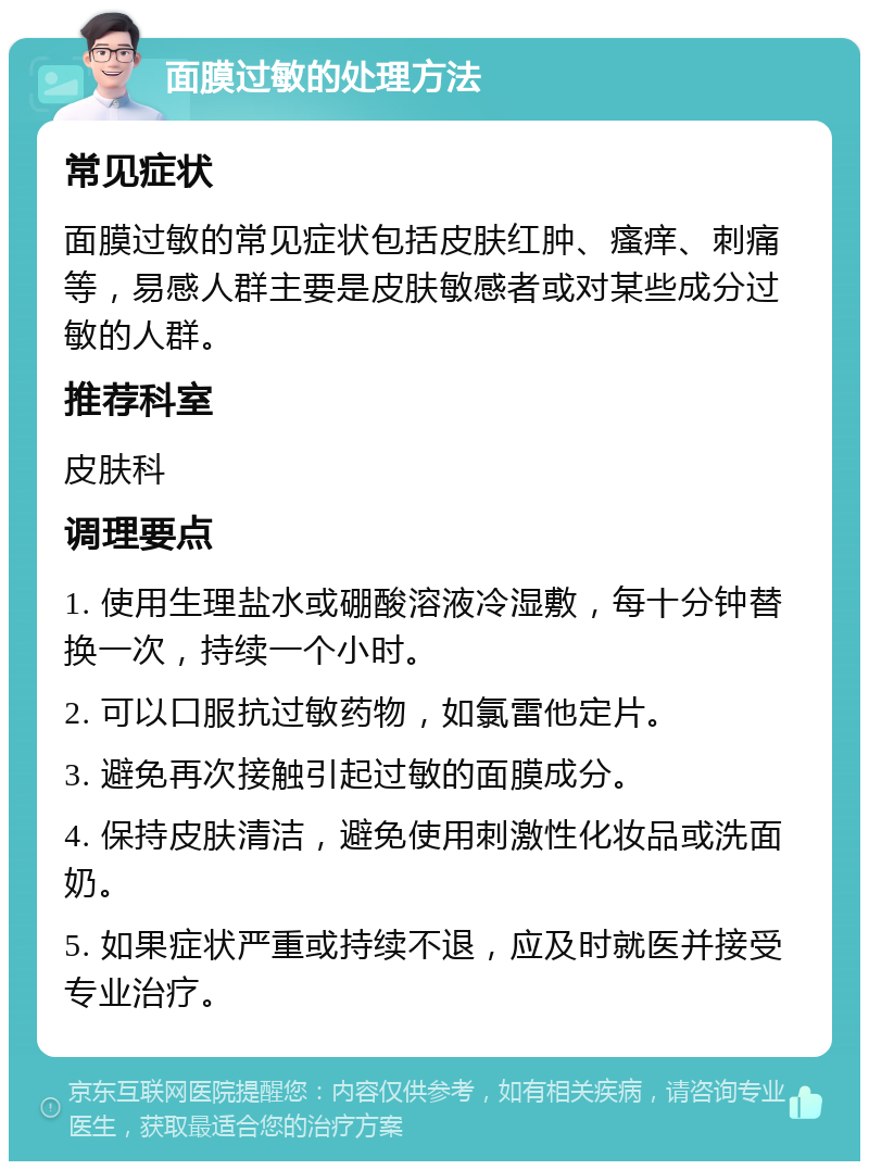 面膜过敏的处理方法 常见症状 面膜过敏的常见症状包括皮肤红肿、瘙痒、刺痛等，易感人群主要是皮肤敏感者或对某些成分过敏的人群。 推荐科室 皮肤科 调理要点 1. 使用生理盐水或硼酸溶液冷湿敷，每十分钟替换一次，持续一个小时。 2. 可以口服抗过敏药物，如氯雷他定片。 3. 避免再次接触引起过敏的面膜成分。 4. 保持皮肤清洁，避免使用刺激性化妆品或洗面奶。 5. 如果症状严重或持续不退，应及时就医并接受专业治疗。