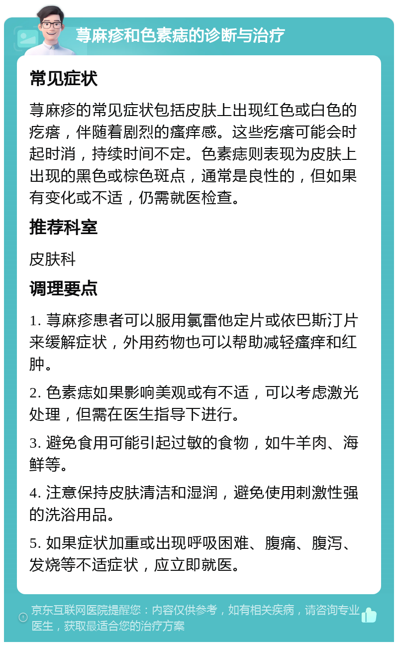 荨麻疹和色素痣的诊断与治疗 常见症状 荨麻疹的常见症状包括皮肤上出现红色或白色的疙瘩，伴随着剧烈的瘙痒感。这些疙瘩可能会时起时消，持续时间不定。色素痣则表现为皮肤上出现的黑色或棕色斑点，通常是良性的，但如果有变化或不适，仍需就医检查。 推荐科室 皮肤科 调理要点 1. 荨麻疹患者可以服用氯雷他定片或依巴斯汀片来缓解症状，外用药物也可以帮助减轻瘙痒和红肿。 2. 色素痣如果影响美观或有不适，可以考虑激光处理，但需在医生指导下进行。 3. 避免食用可能引起过敏的食物，如牛羊肉、海鲜等。 4. 注意保持皮肤清洁和湿润，避免使用刺激性强的洗浴用品。 5. 如果症状加重或出现呼吸困难、腹痛、腹泻、发烧等不适症状，应立即就医。