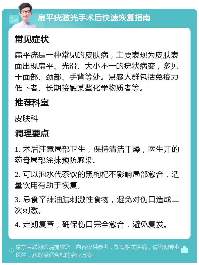 扁平疣激光手术后快速恢复指南 常见症状 扁平疣是一种常见的皮肤病，主要表现为皮肤表面出现扁平、光滑、大小不一的疣状病变，多见于面部、颈部、手背等处。易感人群包括免疫力低下者、长期接触某些化学物质者等。 推荐科室 皮肤科 调理要点 1. 术后注意局部卫生，保持清洁干燥，医生开的药膏局部涂抹预防感染。 2. 可以泡水代茶饮的黑枸杞不影响局部愈合，适量饮用有助于恢复。 3. 忌食辛辣油腻刺激性食物，避免对伤口造成二次刺激。 4. 定期复查，确保伤口完全愈合，避免复发。