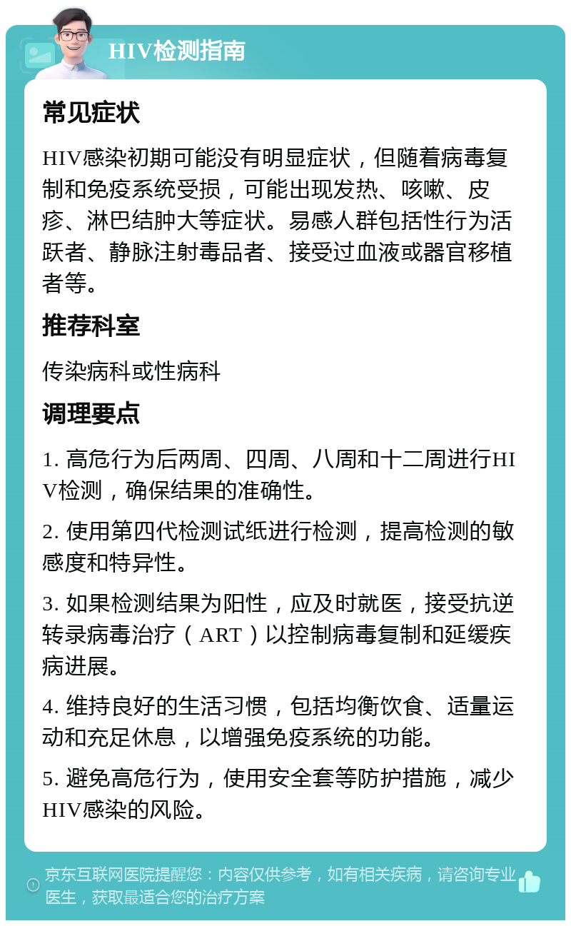 HIV检测指南 常见症状 HIV感染初期可能没有明显症状，但随着病毒复制和免疫系统受损，可能出现发热、咳嗽、皮疹、淋巴结肿大等症状。易感人群包括性行为活跃者、静脉注射毒品者、接受过血液或器官移植者等。 推荐科室 传染病科或性病科 调理要点 1. 高危行为后两周、四周、八周和十二周进行HIV检测，确保结果的准确性。 2. 使用第四代检测试纸进行检测，提高检测的敏感度和特异性。 3. 如果检测结果为阳性，应及时就医，接受抗逆转录病毒治疗（ART）以控制病毒复制和延缓疾病进展。 4. 维持良好的生活习惯，包括均衡饮食、适量运动和充足休息，以增强免疫系统的功能。 5. 避免高危行为，使用安全套等防护措施，减少HIV感染的风险。