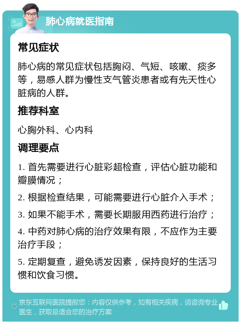 肺心病就医指南 常见症状 肺心病的常见症状包括胸闷、气短、咳嗽、痰多等，易感人群为慢性支气管炎患者或有先天性心脏病的人群。 推荐科室 心胸外科、心内科 调理要点 1. 首先需要进行心脏彩超检查，评估心脏功能和瓣膜情况； 2. 根据检查结果，可能需要进行心脏介入手术； 3. 如果不能手术，需要长期服用西药进行治疗； 4. 中药对肺心病的治疗效果有限，不应作为主要治疗手段； 5. 定期复查，避免诱发因素，保持良好的生活习惯和饮食习惯。