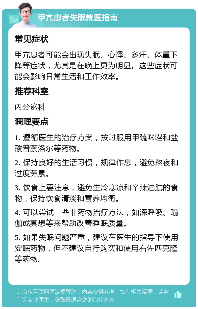 甲亢患者失眠就医指南 常见症状 甲亢患者可能会出现失眠、心悸、多汗、体重下降等症状，尤其是在晚上更为明显。这些症状可能会影响日常生活和工作效率。 推荐科室 内分泌科 调理要点 1. 遵循医生的治疗方案，按时服用甲巯咪唑和盐酸普萘洛尔等药物。 2. 保持良好的生活习惯，规律作息，避免熬夜和过度劳累。 3. 饮食上要注意，避免生冷寒凉和辛辣油腻的食物，保持饮食清淡和营养均衡。 4. 可以尝试一些非药物治疗方法，如深呼吸、瑜伽或冥想等来帮助改善睡眠质量。 5. 如果失眠问题严重，建议在医生的指导下使用安眠药物，但不建议自行购买和使用右佐匹克隆等药物。