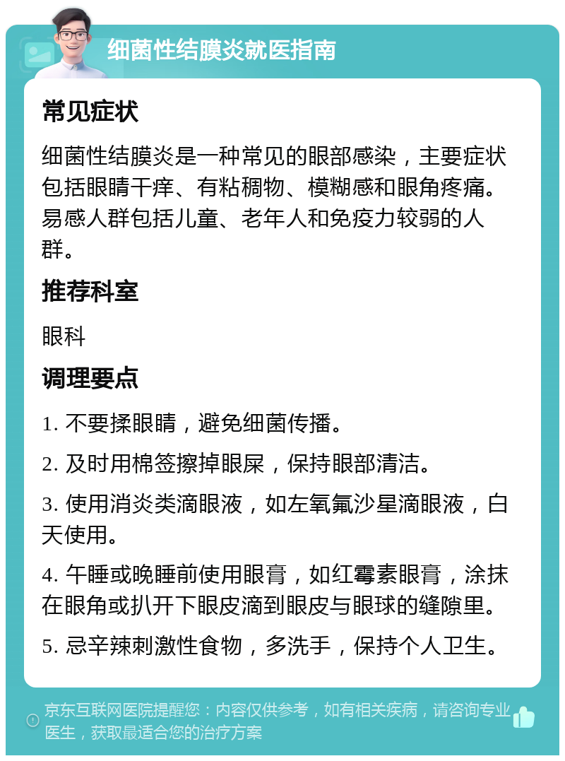 细菌性结膜炎就医指南 常见症状 细菌性结膜炎是一种常见的眼部感染，主要症状包括眼睛干痒、有粘稠物、模糊感和眼角疼痛。易感人群包括儿童、老年人和免疫力较弱的人群。 推荐科室 眼科 调理要点 1. 不要揉眼睛，避免细菌传播。 2. 及时用棉签擦掉眼屎，保持眼部清洁。 3. 使用消炎类滴眼液，如左氧氟沙星滴眼液，白天使用。 4. 午睡或晚睡前使用眼膏，如红霉素眼膏，涂抹在眼角或扒开下眼皮滴到眼皮与眼球的缝隙里。 5. 忌辛辣刺激性食物，多洗手，保持个人卫生。