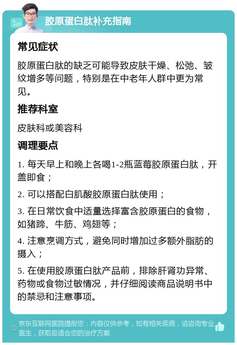 胶原蛋白肽补充指南 常见症状 胶原蛋白肽的缺乏可能导致皮肤干燥、松弛、皱纹增多等问题，特别是在中老年人群中更为常见。 推荐科室 皮肤科或美容科 调理要点 1. 每天早上和晚上各喝1-2瓶蓝莓胶原蛋白肽，开盖即食； 2. 可以搭配白肌酸胶原蛋白肽使用； 3. 在日常饮食中适量选择富含胶原蛋白的食物，如猪蹄、牛筋、鸡翅等； 4. 注意烹调方式，避免同时增加过多额外脂肪的摄入； 5. 在使用胶原蛋白肽产品前，排除肝肾功异常、药物或食物过敏情况，并仔细阅读商品说明书中的禁忌和注意事项。