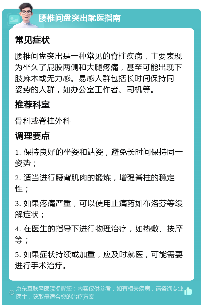 腰椎间盘突出就医指南 常见症状 腰椎间盘突出是一种常见的脊柱疾病，主要表现为坐久了屁股两侧和大腿疼痛，甚至可能出现下肢麻木或无力感。易感人群包括长时间保持同一姿势的人群，如办公室工作者、司机等。 推荐科室 骨科或脊柱外科 调理要点 1. 保持良好的坐姿和站姿，避免长时间保持同一姿势； 2. 适当进行腰背肌肉的锻炼，增强脊柱的稳定性； 3. 如果疼痛严重，可以使用止痛药如布洛芬等缓解症状； 4. 在医生的指导下进行物理治疗，如热敷、按摩等； 5. 如果症状持续或加重，应及时就医，可能需要进行手术治疗。