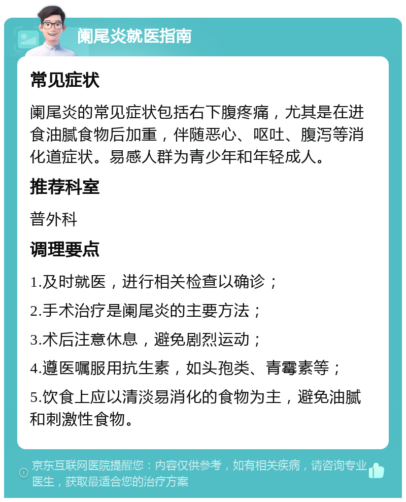 阑尾炎就医指南 常见症状 阑尾炎的常见症状包括右下腹疼痛，尤其是在进食油腻食物后加重，伴随恶心、呕吐、腹泻等消化道症状。易感人群为青少年和年轻成人。 推荐科室 普外科 调理要点 1.及时就医，进行相关检查以确诊； 2.手术治疗是阑尾炎的主要方法； 3.术后注意休息，避免剧烈运动； 4.遵医嘱服用抗生素，如头孢类、青霉素等； 5.饮食上应以清淡易消化的食物为主，避免油腻和刺激性食物。