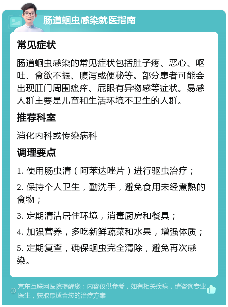 肠道蛔虫感染就医指南 常见症状 肠道蛔虫感染的常见症状包括肚子疼、恶心、呕吐、食欲不振、腹泻或便秘等。部分患者可能会出现肛门周围瘙痒、屁眼有异物感等症状。易感人群主要是儿童和生活环境不卫生的人群。 推荐科室 消化内科或传染病科 调理要点 1. 使用肠虫清（阿苯达唑片）进行驱虫治疗； 2. 保持个人卫生，勤洗手，避免食用未经煮熟的食物； 3. 定期清洁居住环境，消毒厨房和餐具； 4. 加强营养，多吃新鲜蔬菜和水果，增强体质； 5. 定期复查，确保蛔虫完全清除，避免再次感染。