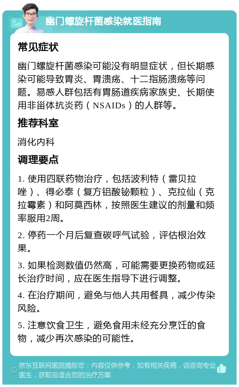 幽门螺旋杆菌感染就医指南 常见症状 幽门螺旋杆菌感染可能没有明显症状，但长期感染可能导致胃炎、胃溃疡、十二指肠溃疡等问题。易感人群包括有胃肠道疾病家族史、长期使用非甾体抗炎药（NSAIDs）的人群等。 推荐科室 消化内科 调理要点 1. 使用四联药物治疗，包括波利特（雷贝拉唑）、得必泰（复方铝酸铋颗粒）、克拉仙（克拉霉素）和阿莫西林，按照医生建议的剂量和频率服用2周。 2. 停药一个月后复查碳呼气试验，评估根治效果。 3. 如果检测数值仍然高，可能需要更换药物或延长治疗时间，应在医生指导下进行调整。 4. 在治疗期间，避免与他人共用餐具，减少传染风险。 5. 注意饮食卫生，避免食用未经充分烹饪的食物，减少再次感染的可能性。