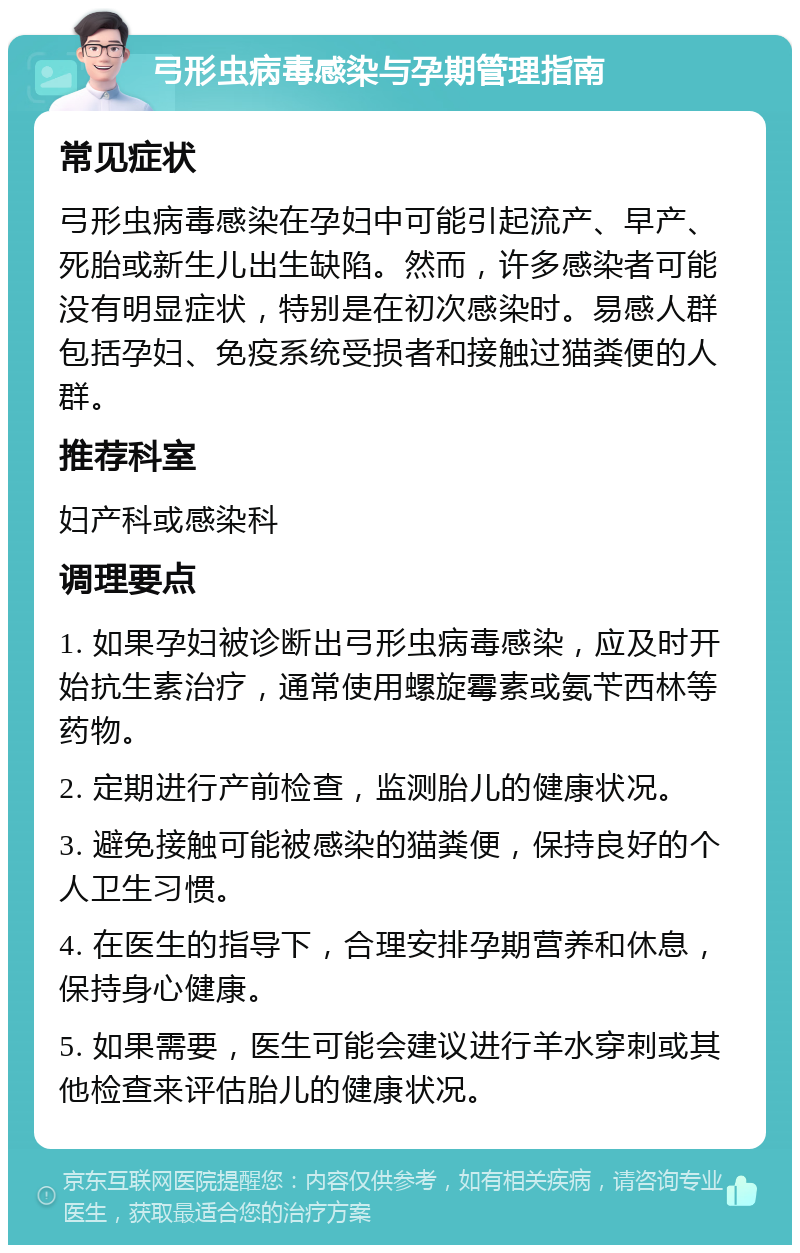 弓形虫病毒感染与孕期管理指南 常见症状 弓形虫病毒感染在孕妇中可能引起流产、早产、死胎或新生儿出生缺陷。然而，许多感染者可能没有明显症状，特别是在初次感染时。易感人群包括孕妇、免疫系统受损者和接触过猫粪便的人群。 推荐科室 妇产科或感染科 调理要点 1. 如果孕妇被诊断出弓形虫病毒感染，应及时开始抗生素治疗，通常使用螺旋霉素或氨苄西林等药物。 2. 定期进行产前检查，监测胎儿的健康状况。 3. 避免接触可能被感染的猫粪便，保持良好的个人卫生习惯。 4. 在医生的指导下，合理安排孕期营养和休息，保持身心健康。 5. 如果需要，医生可能会建议进行羊水穿刺或其他检查来评估胎儿的健康状况。