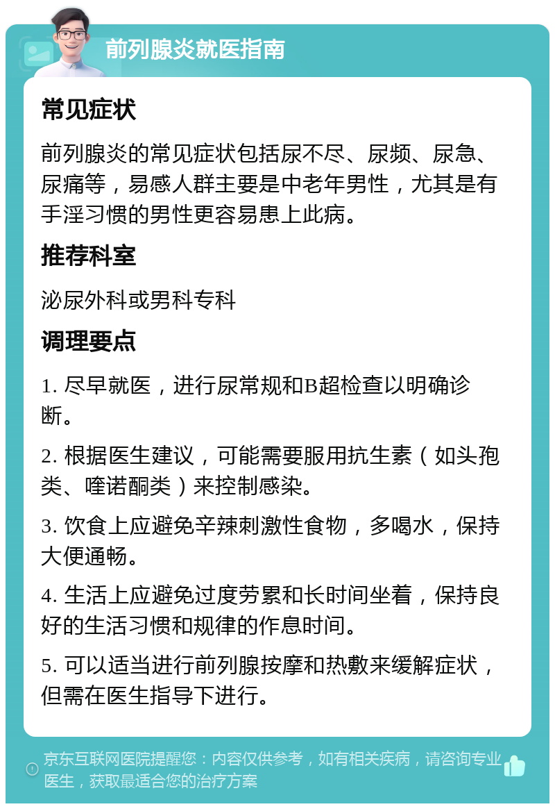 前列腺炎就医指南 常见症状 前列腺炎的常见症状包括尿不尽、尿频、尿急、尿痛等，易感人群主要是中老年男性，尤其是有手淫习惯的男性更容易患上此病。 推荐科室 泌尿外科或男科专科 调理要点 1. 尽早就医，进行尿常规和B超检查以明确诊断。 2. 根据医生建议，可能需要服用抗生素（如头孢类、喹诺酮类）来控制感染。 3. 饮食上应避免辛辣刺激性食物，多喝水，保持大便通畅。 4. 生活上应避免过度劳累和长时间坐着，保持良好的生活习惯和规律的作息时间。 5. 可以适当进行前列腺按摩和热敷来缓解症状，但需在医生指导下进行。