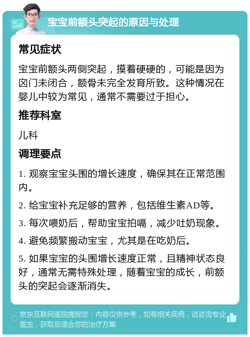 宝宝前额头突起的原因与处理 常见症状 宝宝前额头两侧突起，摸着硬硬的，可能是因为囟门未闭合，额骨未完全发育所致。这种情况在婴儿中较为常见，通常不需要过于担心。 推荐科室 儿科 调理要点 1. 观察宝宝头围的增长速度，确保其在正常范围内。 2. 给宝宝补充足够的营养，包括维生素AD等。 3. 每次喂奶后，帮助宝宝拍嗝，减少吐奶现象。 4. 避免频繁搬动宝宝，尤其是在吃奶后。 5. 如果宝宝的头围增长速度正常，且精神状态良好，通常无需特殊处理，随着宝宝的成长，前额头的突起会逐渐消失。