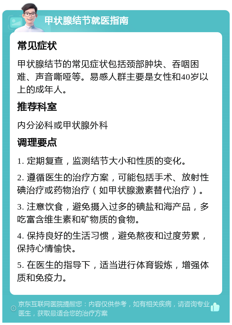 甲状腺结节就医指南 常见症状 甲状腺结节的常见症状包括颈部肿块、吞咽困难、声音嘶哑等。易感人群主要是女性和40岁以上的成年人。 推荐科室 内分泌科或甲状腺外科 调理要点 1. 定期复查，监测结节大小和性质的变化。 2. 遵循医生的治疗方案，可能包括手术、放射性碘治疗或药物治疗（如甲状腺激素替代治疗）。 3. 注意饮食，避免摄入过多的碘盐和海产品，多吃富含维生素和矿物质的食物。 4. 保持良好的生活习惯，避免熬夜和过度劳累，保持心情愉快。 5. 在医生的指导下，适当进行体育锻炼，增强体质和免疫力。