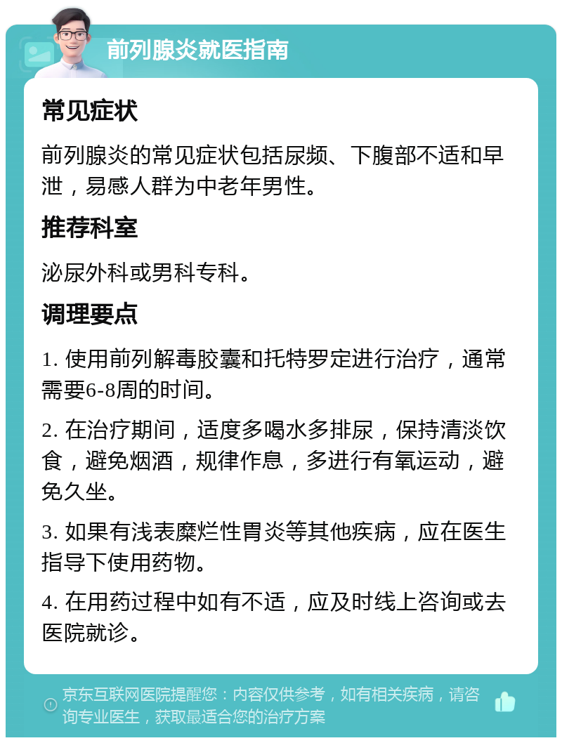 前列腺炎就医指南 常见症状 前列腺炎的常见症状包括尿频、下腹部不适和早泄，易感人群为中老年男性。 推荐科室 泌尿外科或男科专科。 调理要点 1. 使用前列解毒胶囊和托特罗定进行治疗，通常需要6-8周的时间。 2. 在治疗期间，适度多喝水多排尿，保持清淡饮食，避免烟酒，规律作息，多进行有氧运动，避免久坐。 3. 如果有浅表糜烂性胃炎等其他疾病，应在医生指导下使用药物。 4. 在用药过程中如有不适，应及时线上咨询或去医院就诊。