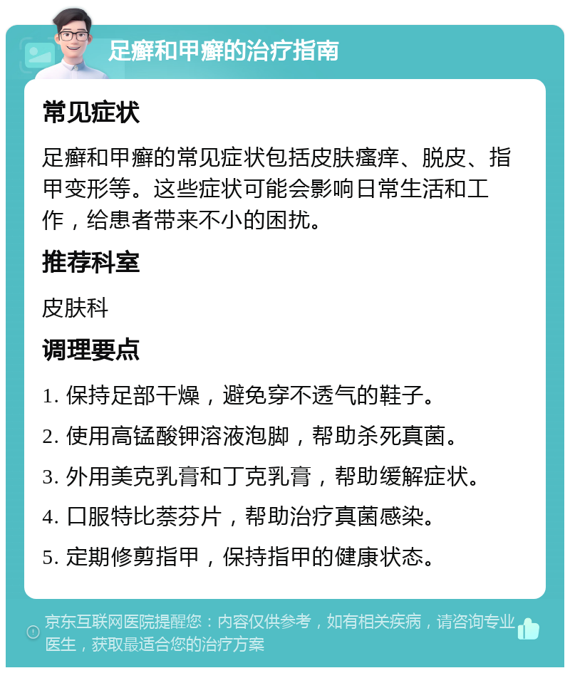 足癣和甲癣的治疗指南 常见症状 足癣和甲癣的常见症状包括皮肤瘙痒、脱皮、指甲变形等。这些症状可能会影响日常生活和工作，给患者带来不小的困扰。 推荐科室 皮肤科 调理要点 1. 保持足部干燥，避免穿不透气的鞋子。 2. 使用高锰酸钾溶液泡脚，帮助杀死真菌。 3. 外用美克乳膏和丁克乳膏，帮助缓解症状。 4. 口服特比萘芬片，帮助治疗真菌感染。 5. 定期修剪指甲，保持指甲的健康状态。