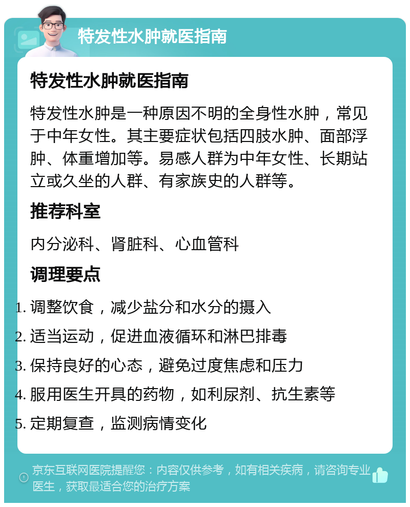 特发性水肿就医指南 特发性水肿就医指南 特发性水肿是一种原因不明的全身性水肿，常见于中年女性。其主要症状包括四肢水肿、面部浮肿、体重增加等。易感人群为中年女性、长期站立或久坐的人群、有家族史的人群等。 推荐科室 内分泌科、肾脏科、心血管科 调理要点 调整饮食，减少盐分和水分的摄入 适当运动，促进血液循环和淋巴排毒 保持良好的心态，避免过度焦虑和压力 服用医生开具的药物，如利尿剂、抗生素等 定期复查，监测病情变化