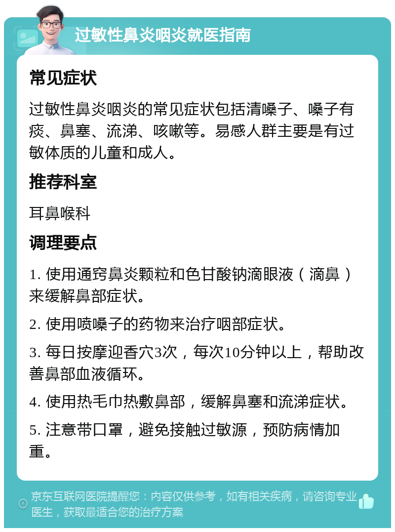 过敏性鼻炎咽炎就医指南 常见症状 过敏性鼻炎咽炎的常见症状包括清嗓子、嗓子有痰、鼻塞、流涕、咳嗽等。易感人群主要是有过敏体质的儿童和成人。 推荐科室 耳鼻喉科 调理要点 1. 使用通窍鼻炎颗粒和色甘酸钠滴眼液（滴鼻）来缓解鼻部症状。 2. 使用喷嗓子的药物来治疗咽部症状。 3. 每日按摩迎香穴3次，每次10分钟以上，帮助改善鼻部血液循环。 4. 使用热毛巾热敷鼻部，缓解鼻塞和流涕症状。 5. 注意带口罩，避免接触过敏源，预防病情加重。