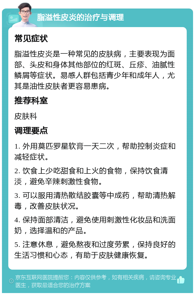 脂溢性皮炎的治疗与调理 常见症状 脂溢性皮炎是一种常见的皮肤病，主要表现为面部、头皮和身体其他部位的红斑、丘疹、油腻性鳞屑等症状。易感人群包括青少年和成年人，尤其是油性皮肤者更容易患病。 推荐科室 皮肤科 调理要点 1. 外用莫匹罗星软膏一天二次，帮助控制炎症和减轻症状。 2. 饮食上少吃甜食和上火的食物，保持饮食清淡，避免辛辣刺激性食物。 3. 可以服用清热散结胶囊等中成药，帮助清热解毒，改善皮肤状况。 4. 保持面部清洁，避免使用刺激性化妆品和洗面奶，选择温和的产品。 5. 注意休息，避免熬夜和过度劳累，保持良好的生活习惯和心态，有助于皮肤健康恢复。