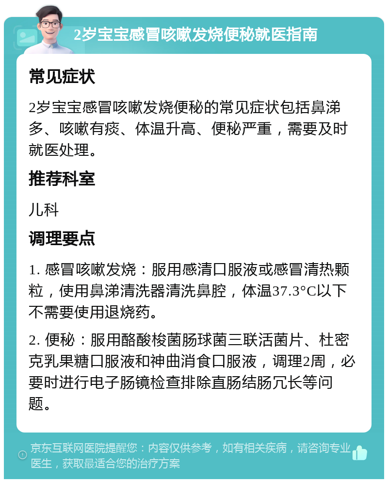 2岁宝宝感冒咳嗽发烧便秘就医指南 常见症状 2岁宝宝感冒咳嗽发烧便秘的常见症状包括鼻涕多、咳嗽有痰、体温升高、便秘严重，需要及时就医处理。 推荐科室 儿科 调理要点 1. 感冒咳嗽发烧：服用感清口服液或感冒清热颗粒，使用鼻涕清洗器清洗鼻腔，体温37.3°C以下不需要使用退烧药。 2. 便秘：服用酪酸梭菌肠球菌三联活菌片、杜密克乳果糖口服液和神曲消食口服液，调理2周，必要时进行电子肠镜检查排除直肠结肠冗长等问题。