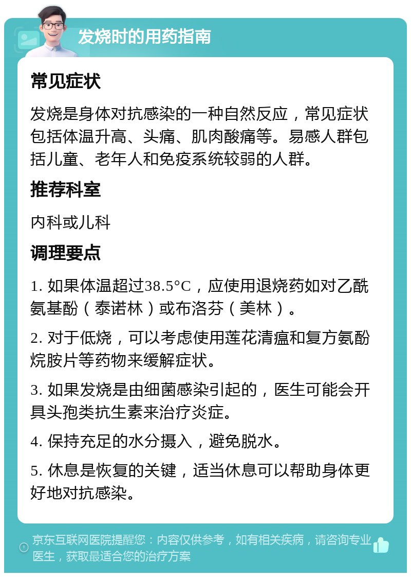 发烧时的用药指南 常见症状 发烧是身体对抗感染的一种自然反应，常见症状包括体温升高、头痛、肌肉酸痛等。易感人群包括儿童、老年人和免疫系统较弱的人群。 推荐科室 内科或儿科 调理要点 1. 如果体温超过38.5°C，应使用退烧药如对乙酰氨基酚（泰诺林）或布洛芬（美林）。 2. 对于低烧，可以考虑使用莲花清瘟和复方氨酚烷胺片等药物来缓解症状。 3. 如果发烧是由细菌感染引起的，医生可能会开具头孢类抗生素来治疗炎症。 4. 保持充足的水分摄入，避免脱水。 5. 休息是恢复的关键，适当休息可以帮助身体更好地对抗感染。