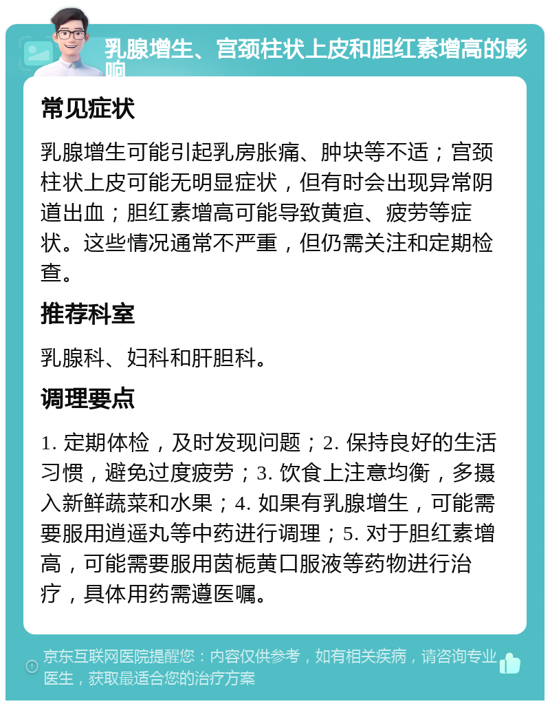 乳腺增生、宫颈柱状上皮和胆红素增高的影响 常见症状 乳腺增生可能引起乳房胀痛、肿块等不适；宫颈柱状上皮可能无明显症状，但有时会出现异常阴道出血；胆红素增高可能导致黄疸、疲劳等症状。这些情况通常不严重，但仍需关注和定期检查。 推荐科室 乳腺科、妇科和肝胆科。 调理要点 1. 定期体检，及时发现问题；2. 保持良好的生活习惯，避免过度疲劳；3. 饮食上注意均衡，多摄入新鲜蔬菜和水果；4. 如果有乳腺增生，可能需要服用逍遥丸等中药进行调理；5. 对于胆红素增高，可能需要服用茵栀黄口服液等药物进行治疗，具体用药需遵医嘱。