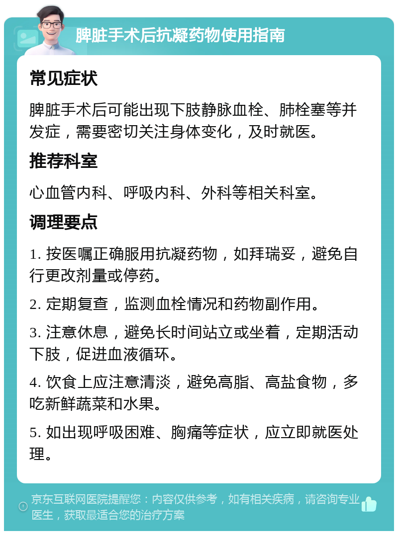 脾脏手术后抗凝药物使用指南 常见症状 脾脏手术后可能出现下肢静脉血栓、肺栓塞等并发症，需要密切关注身体变化，及时就医。 推荐科室 心血管内科、呼吸内科、外科等相关科室。 调理要点 1. 按医嘱正确服用抗凝药物，如拜瑞妥，避免自行更改剂量或停药。 2. 定期复查，监测血栓情况和药物副作用。 3. 注意休息，避免长时间站立或坐着，定期活动下肢，促进血液循环。 4. 饮食上应注意清淡，避免高脂、高盐食物，多吃新鲜蔬菜和水果。 5. 如出现呼吸困难、胸痛等症状，应立即就医处理。