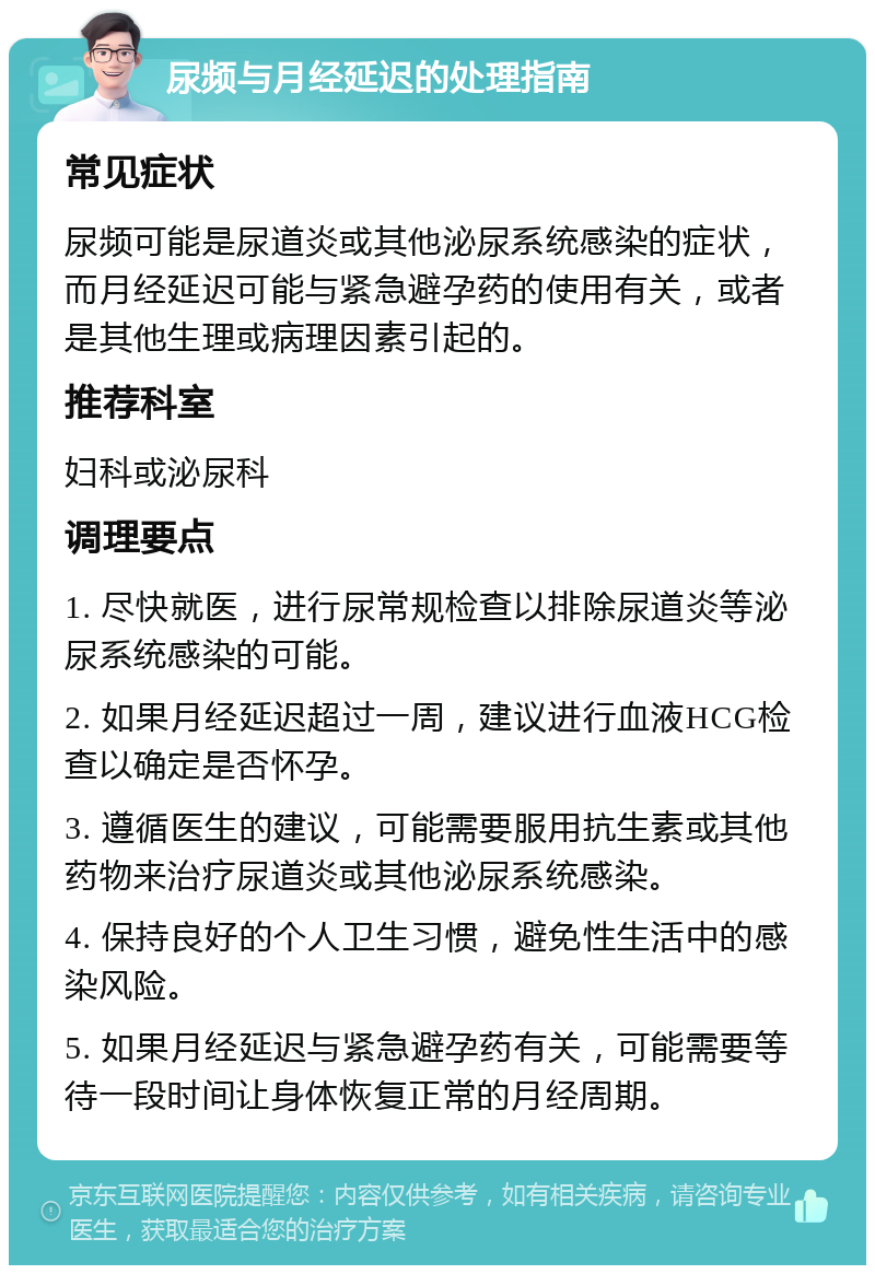 尿频与月经延迟的处理指南 常见症状 尿频可能是尿道炎或其他泌尿系统感染的症状，而月经延迟可能与紧急避孕药的使用有关，或者是其他生理或病理因素引起的。 推荐科室 妇科或泌尿科 调理要点 1. 尽快就医，进行尿常规检查以排除尿道炎等泌尿系统感染的可能。 2. 如果月经延迟超过一周，建议进行血液HCG检查以确定是否怀孕。 3. 遵循医生的建议，可能需要服用抗生素或其他药物来治疗尿道炎或其他泌尿系统感染。 4. 保持良好的个人卫生习惯，避免性生活中的感染风险。 5. 如果月经延迟与紧急避孕药有关，可能需要等待一段时间让身体恢复正常的月经周期。