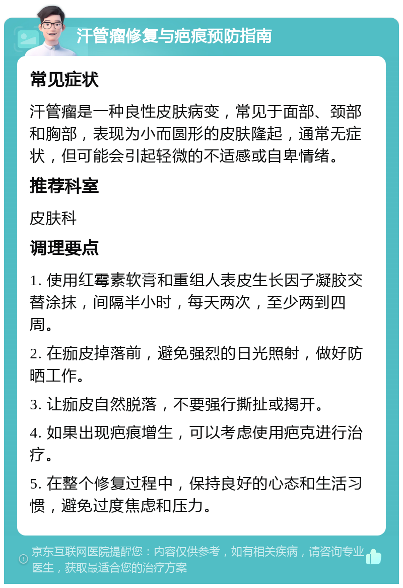 汗管瘤修复与疤痕预防指南 常见症状 汗管瘤是一种良性皮肤病变，常见于面部、颈部和胸部，表现为小而圆形的皮肤隆起，通常无症状，但可能会引起轻微的不适感或自卑情绪。 推荐科室 皮肤科 调理要点 1. 使用红霉素软膏和重组人表皮生长因子凝胶交替涂抹，间隔半小时，每天两次，至少两到四周。 2. 在痂皮掉落前，避免强烈的日光照射，做好防晒工作。 3. 让痂皮自然脱落，不要强行撕扯或揭开。 4. 如果出现疤痕增生，可以考虑使用疤克进行治疗。 5. 在整个修复过程中，保持良好的心态和生活习惯，避免过度焦虑和压力。