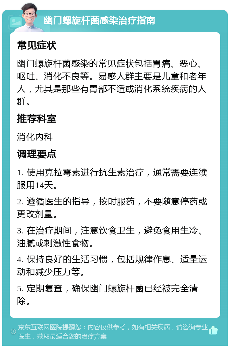 幽门螺旋杆菌感染治疗指南 常见症状 幽门螺旋杆菌感染的常见症状包括胃痛、恶心、呕吐、消化不良等。易感人群主要是儿童和老年人，尤其是那些有胃部不适或消化系统疾病的人群。 推荐科室 消化内科 调理要点 1. 使用克拉霉素进行抗生素治疗，通常需要连续服用14天。 2. 遵循医生的指导，按时服药，不要随意停药或更改剂量。 3. 在治疗期间，注意饮食卫生，避免食用生冷、油腻或刺激性食物。 4. 保持良好的生活习惯，包括规律作息、适量运动和减少压力等。 5. 定期复查，确保幽门螺旋杆菌已经被完全清除。