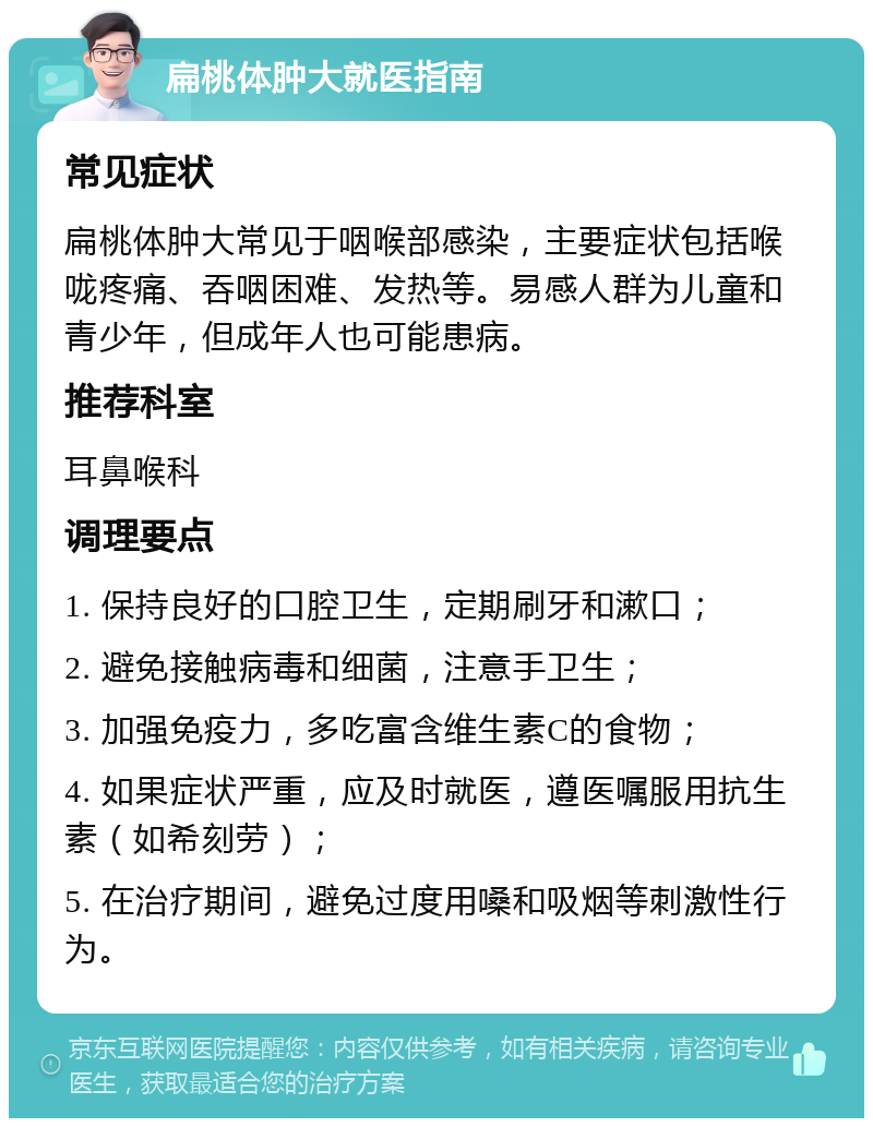 扁桃体肿大就医指南 常见症状 扁桃体肿大常见于咽喉部感染，主要症状包括喉咙疼痛、吞咽困难、发热等。易感人群为儿童和青少年，但成年人也可能患病。 推荐科室 耳鼻喉科 调理要点 1. 保持良好的口腔卫生，定期刷牙和漱口； 2. 避免接触病毒和细菌，注意手卫生； 3. 加强免疫力，多吃富含维生素C的食物； 4. 如果症状严重，应及时就医，遵医嘱服用抗生素（如希刻劳）； 5. 在治疗期间，避免过度用嗓和吸烟等刺激性行为。