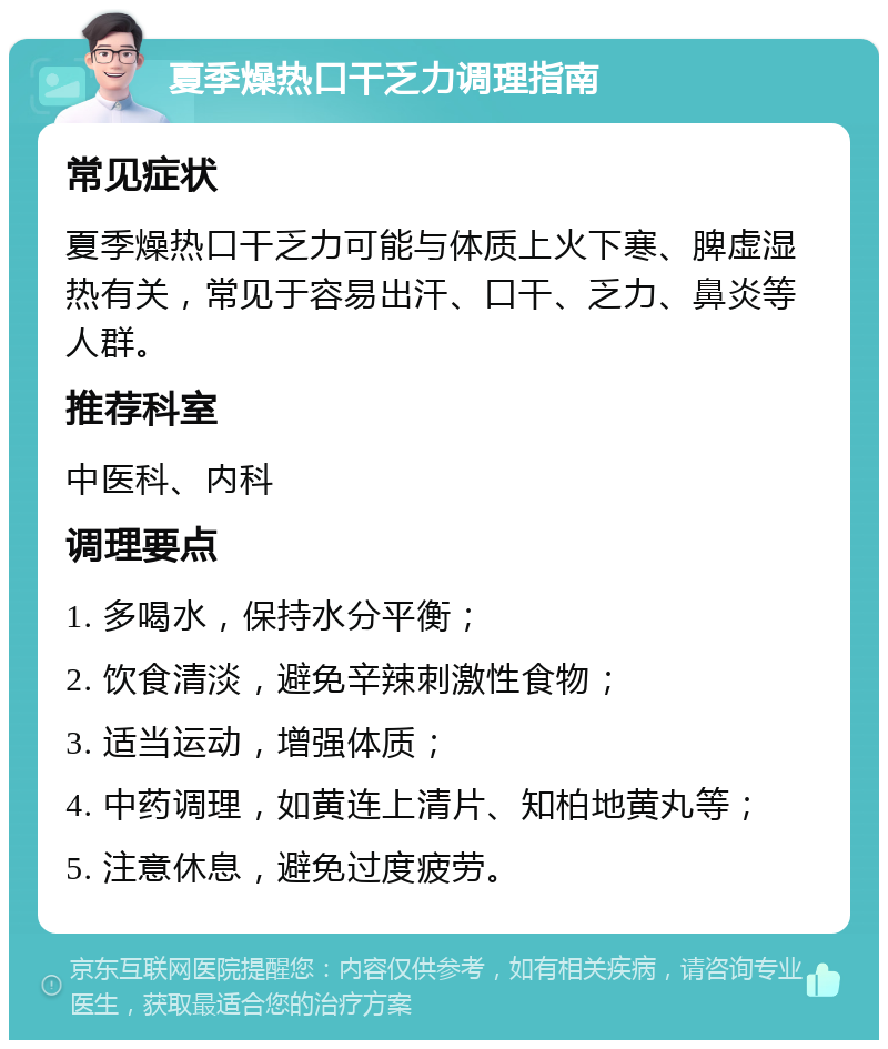 夏季燥热口干乏力调理指南 常见症状 夏季燥热口干乏力可能与体质上火下寒、脾虚湿热有关，常见于容易出汗、口干、乏力、鼻炎等人群。 推荐科室 中医科、内科 调理要点 1. 多喝水，保持水分平衡； 2. 饮食清淡，避免辛辣刺激性食物； 3. 适当运动，增强体质； 4. 中药调理，如黄连上清片、知柏地黄丸等； 5. 注意休息，避免过度疲劳。