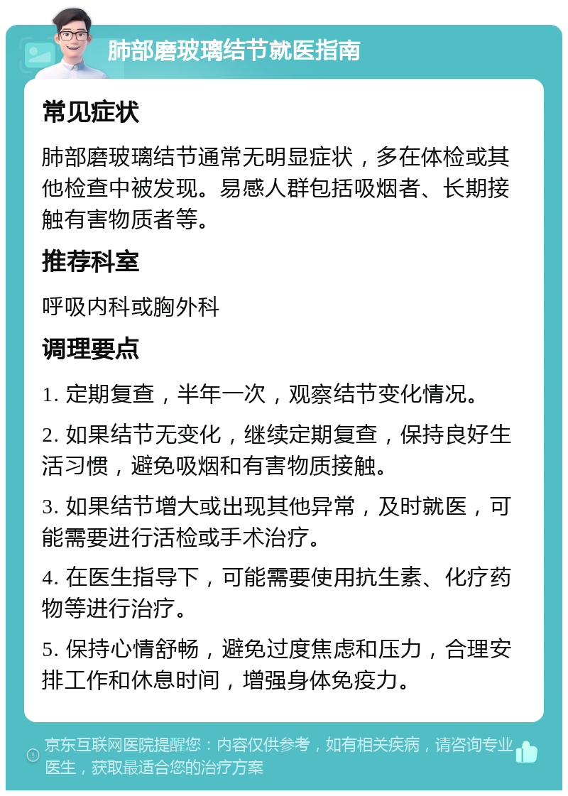 肺部磨玻璃结节就医指南 常见症状 肺部磨玻璃结节通常无明显症状，多在体检或其他检查中被发现。易感人群包括吸烟者、长期接触有害物质者等。 推荐科室 呼吸内科或胸外科 调理要点 1. 定期复查，半年一次，观察结节变化情况。 2. 如果结节无变化，继续定期复查，保持良好生活习惯，避免吸烟和有害物质接触。 3. 如果结节增大或出现其他异常，及时就医，可能需要进行活检或手术治疗。 4. 在医生指导下，可能需要使用抗生素、化疗药物等进行治疗。 5. 保持心情舒畅，避免过度焦虑和压力，合理安排工作和休息时间，增强身体免疫力。