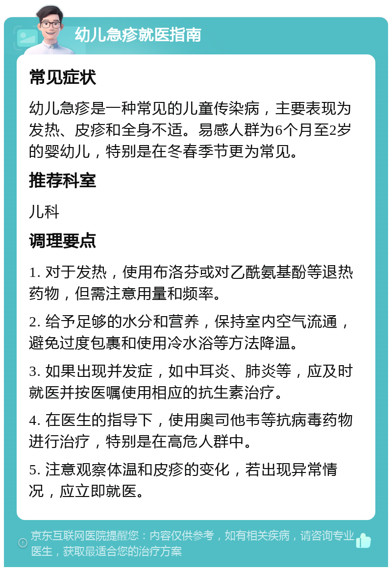 幼儿急疹就医指南 常见症状 幼儿急疹是一种常见的儿童传染病，主要表现为发热、皮疹和全身不适。易感人群为6个月至2岁的婴幼儿，特别是在冬春季节更为常见。 推荐科室 儿科 调理要点 1. 对于发热，使用布洛芬或对乙酰氨基酚等退热药物，但需注意用量和频率。 2. 给予足够的水分和营养，保持室内空气流通，避免过度包裹和使用冷水浴等方法降温。 3. 如果出现并发症，如中耳炎、肺炎等，应及时就医并按医嘱使用相应的抗生素治疗。 4. 在医生的指导下，使用奥司他韦等抗病毒药物进行治疗，特别是在高危人群中。 5. 注意观察体温和皮疹的变化，若出现异常情况，应立即就医。